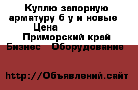 Куплю запорную арматуру б/у и новые › Цена ­ 750 000 - Приморский край Бизнес » Оборудование   